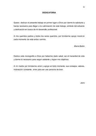 iii
DEDICATORIA
Quiero dedicar el presente trabajo en primer lugar a Dios por darme la sabiduría y
fuerza necesaria para llegar a la culminación de este trabajo, símbolo del esfuerzo
y dedicación en busca de mi desarrollo profesional.
A mis queridos padres y todos los seres queridos, por brindarme apoyo moral en
cada momento de este arduo camino.
María Belén
Dedico esta monografía a Dios por haberme dado salud, ser el manantial de vida
y darme lo necesario para seguir adelante y lograr mis objetivos.
A mi madre por brindarme amor y apoyo en todo momento, sus consejos, valores,
motivación constante, sirve para ser una persona de bien.
Jairo
 