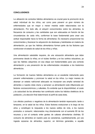 24
CONCLUSIONES
La utilización de correctos hábitos alimentarios es crucial para la promoción de la
salud individual de los niños, así como para prevenir un gran número de
enfermedades que en mayor o menor medida están relacionadas con la
alimentación. Por todo ello, el adquirir conocimientos sobre los alimentos, la
frecuencia de consumo y las cantidades que son adecuadas en función de las
circunstancias de cada niño, conforman la base fundamental para crear una
actitud responsable hacia la forma de alimentarse. Es necesario proporcionar los
conocimientos y favorecer la adquisición de destrezas y habilidades en materia de
alimentación, ya que los hábitos alimentarios forman parte de los factores que
condicionan el estado de salud de los niños y niñas.
Una alimentación saludable requiere, de una educación alimentaria que debe
promoverse desde la niñez, en el núcleo familiar y en los centros educativos, ya
que los hábitos adquiridos en esa etapa son fundamentales para una correcta
alimentación y una prevención de las enfermedades vinculadas a los trastornos
alimenticios.
La formación de buenos hábitos alimentarios es un excelente instrumento para
prevenir enfermedades y promover la salud en los niños. La mejor manera de
alcanzar un estado nutricional adecuado es incorporar una amplia variedad de
alimentos a nuestra dieta diaria y semanal. La alimentación está influenciada por
factores socioeconómicos y culturales. Es evidente que la disponibilidad, el coste
y la caducidad de los alimentos han contribuido sobre los hábitos dietéticos de la
población, y la elección final determinará el perfil de cada dieta.
Los efectos positivos o negativos de la alimentación tendrán repercusión, tarde o
temprano, en la salud de los niños. Estos factores evolucionan a lo largo de los
años y constituyen la respuesta a los nuevos estilos de vida, a los nuevos
productos a consumir, relacionados muy directamente con el aumento 80 de los
recursos y con el contacto entre gentes de culturas alimentarías distintas. El
consumo de alimentos en nuestro país se caracteriza, cuantitativamente, por una
ingesta excesiva de alimentos, superior, en términos generales, a aquella
 