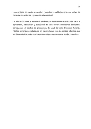 25
recomendada en cuanto a energía y nutrientes y, cualitativamente, por un tipo de
dieta rica en proteínas y grasas de origen animal.
La educación sobre el tema de la alimentación debe orientar sus recursos hacia el
aprendizaje, adecuación y aceptación de unos hábitos alimentarios saludables,
persiguiendo el objetivo de promocionar la salud del niño. Debemos fomentar
hábitos alimentarios saludables en nuestro hogar y en los centros infantiles, que
son los contextos en los que interactúan niños, con padres de familia y maestras.
 