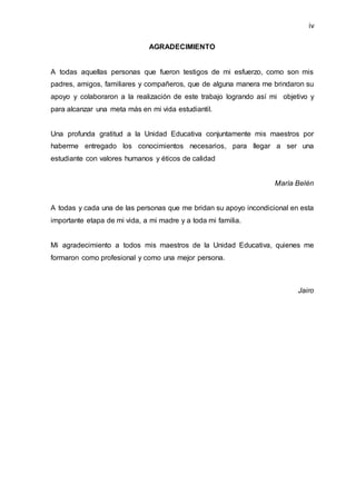 iv
AGRADECIMIENTO
A todas aquellas personas que fueron testigos de mi esfuerzo, como son mis
padres, amigos, familiares y compañeros, que de alguna manera me brindaron su
apoyo y colaboraron a la realización de este trabajo logrando así mi objetivo y
para alcanzar una meta más en mi vida estudiantil.
Una profunda gratitud a la Unidad Educativa conjuntamente mis maestros por
haberme entregado los conocimientos necesarios, para llegar a ser una
estudiante con valores humanos y éticos de calidad
María Belén
A todas y cada una de las personas que me bridan su apoyo incondicional en esta
importante etapa de mi vida, a mi madre y a toda mi familia.
Mi agradecimiento a todos mis maestros de la Unidad Educativa, quienes me
formaron como profesional y como una mejor persona.
Jairo
 