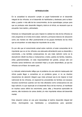 1
INTRODUCCIÓN
En la actualidad la educación cumple un papel fundamental en el desarrollo
integral de los niños/as, en el desarrollo de habilidades y destrezas; pero su labor
debe y puede ir más allá de los conocimientos, de los aprendizajes; porque para
que se produzca este desarrollo integral y total en el niño/a, es necesario que se
encuentre bien nutrido y alimentado.
Entonces es indispensable que para mejorar la calidad de vida de los niños/as se
cree programas en el área de la salud, nutrición y principios básicos de educación
como una manera de influir positivamente en los grupos familiares de los niños
que se encuentran en esta etapa tan importante de su vida.
Es por ello que el conocimiento actual sobre nutrición, el estar conscientes de lo
importante que es en los niños/as una adecuada alimentación para su desarrollo y
crecimiento, y las terribles consecuencias de una mala nutrición como es la
desnutrición infantil nos lleva a involucrarnos a todos, padres de familia, maestros,
entes gubernamentales, en esta responsabilidad tan grande, porque solo con
niños/as sanos tendremos una sociedad mejor y un país desarrollado, ya que los
niños/as son el futuro de nuestro país.
Lo indicado anteriormente refleja que el problema de una nutrición inadecuada del
niño/a puede llegar a convertirse en un problema grave, si no se diseñan
mecanismos de atención integral cuya meta principal sea la de mejorar el nivel
nutricional de los niños/as, en especial los procedentes de familias con escasos
recursos económicos quienes son los más afectados como consecuencia de una
baja nutrición, lo que repercute en el desarrollo físico de los mismos, al manifestar
en muchos casos déficit de crecimiento, peso, talla, y frecuencia apreciable de
anemia, alta incidencia de caries dental y lo más importante retraso del desarrollo
mental.
Esta situación coloca en una gran desventaja el óptimo desarrollo integral del
niño/a, disminuyendo sus habilidades y competencias para aprender
 