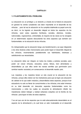 3
CAPÍTULO I
1.1 PLANTEAMIENTO DEL PROBLEMA
La educación es un privilegio y un derecho y a través de la historia la educación
en general ha venido cumpliendo una labor importante en el desarrollo de los
niños/as , pero tal vez la educación no ha cumplido totalmente su papel como tal,
es decir, no ha logrado un desarrollo integral en todos los aspectos de los
niños/as, sean estos aspectos familiares, sociales, afectivos, morales,
nutricionales, cognoscitivos, ambientales, la mayoría de las veces se ha encajado
en un determinado aspecto descuidando los otros aspectos que también son
fundamentales en la educación de los niños/as.
Es indispensable que la educación tenga una transformación y se vaya integrando
a los otros factores antes mencionados para poder lograr el desarrollo integral de
los niños/as, incrementando paralelamente sus habilidades, destrezas y
satisfaciendo sus necesidades.
La educación debe ser integral, en todos los niveles y estratos sociales, para
poder ver crecer niños/as, educados, sanos, felices, bien alimentados y
desarrollados ya que ellos serán las nuevas semillas que germinarán para
cambiar nuestra sociedad y en consecuencia el desarrollo nuestro país.
Las maestras y los maestros tienen un reto crucial en la educación de los
niños/as, porque ellos deben ser los mediadores para que se logre una educación
de calidad en la que estén incluidos y desarrollados estos aspectos, porque el ser
educador/a no solo es llenar de conocimientos a los niños/as, sino estar inmersos
en su total desarrollo sin descuidar aspectos fundamentales como los
mencionados y entre los cuales se encuentra la alimentación infantil, los
maestros/as deben trabajar y realizar esfuerzos conjuntos con la familia de los
niños/as para lograr el éxito de estos objetivos.
Y es así que uno de los aspectos que no está adecuadamente desarrollado es el
aspecto de la alimentación y la cual tiene un valor incalculable en el desarrollo
 