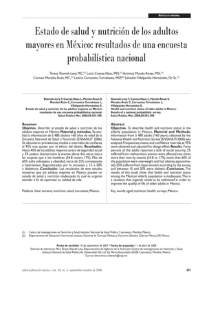 383salud pública de méxico / vol. 50, no. 5, septiembre-octubre de 2008
Adultos mayores: salud y nutrición ARTÍCULO ORIGINAL
Estado de salud y nutrición de los adultos
mayores en México: resultados de una encuesta
probabilística nacional
Teresa Shamah-Levy, MC,(1)
Lucía Cuevas-Nasu, MN,(1)
Verónica Mundo-Rosas, MN,(1)
Carmen Morales-Ruán, MC,(1)
Leticia Cervantes-Turrubiates, MSP,(2)
SalvadorVillalpando-Hernández, Dr Sc.(1)
Shamah-LevyT, Cuevas-Nasu L, Mundo-RosasV,
Morales-Ruán C, Cervantes-Turrubiates L,
Villalpando-Hernández S.
Estado de salud y nutrición de los adultos mayores en México:
resultados de una encuesta probabilística nacional.
Salud Publica Mex 2008;50:383-389.
Resumen
Objetivo. Describir el estado de salud y nutrición de los
adultos mayores en México. Material y métodos. Se ana-
lizó la información de 5 480 adultos >60 años de edad de la
Encuesta Nacional de Salud y Nutrición (ENSANUT 2006).
Se obtuvieron prevalencias,medias e intervalos de conﬁanza
al 95% tras ajustar por el efecto del diseño. Resultados.
Hasta 40% de los adultos mayores carece de seguridad social
y 2% padece desnutrición; la anemia afecta dos veces más a
las mujeres que a los hombres (34.8 contra 17%). Más de
60% sufre sobrepeso y obesidad;cerca de 25% corresponde
a hipertensos diagnosticados por la encuesta y 15 a 20%
a diabéticos. Conclusión. Los resultados de este estudio
muestran que los adultos mayores en México poseen un
estado de salud y nutrición inadecuado, lo cual es urgente
atender a ﬁn de optimizar su calidad de vida.
Palabras clave: anciano; nutrición; salud; encuestas; México
Shamah-LevyT, Cuevas-Nasu L, Mundo-RosasV,
Morales-Ruán C, Cervantes-Turrubiates L,
Villalpando-Hernández S.
Health and nutrition status of older adults in Mexico:
Results of a national probabilistic survey.
Salud Publica Mex 2008;50:383-389.
Abstract
Objective. To describe health and nutrition status in the
elderly population in Mexico. Material and Methods.
Information from 5 480 adults (>60 years) obtained by the
National Health and Nutrition Survey (ENSANUT-2006) was
analyzed.Frequencies,means,and conﬁdence intervals at 95%
were obtained and adjusted for design effect.Results. Forty
percent of the adults reported a lack of social security, 2%
suffered from malnutrition,women were affected two times
more than men by anemia (34.8 vs. 17%), more than 60% of
the population were overweight and had obesity,approxima-
tely 25% suffered from hypertension according to the survey,
and between 15 and 20% were diabetic. Conclusion. The
results of this study show that health and nutrition status
among the Mexican elderly population is inadequate.This is
a situation that urgently needs to be addressed in order to
improve the quality of life of older adults in Mexico.
Key words: aged; nutrition; health; surveys; Mexico
(1) Centro de Investigaciones en Nutrición y Salud, Instituto Nacional de Salud Pública. Cuernavaca, Morelos, México.
(2) Departamento de Educación Nutricional, Instituto Nacional de Ciencias Médicas y Nutrición Salvador Zubirán. México, DF, México
Fecha de recibido: 10 de septiembre de 2007 • Fecha de aceptado: 11 de abril de 2008
Solicitud de sobretiros: Mtra.Teresa Shamah Levy. Departamento deVigilancia de la Nutrición. Centro de Investigaciones en Nutrición y Salud,
Instituto Nacional de Salud Pública.Av. Universidad 655, col. Sta María Ahuacatitlán. 62508 Cuernavaca, Morelos, México.
Correo electrónico: tshamah@insp.mx
 