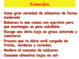5
Consejos
• Come gran variedad de alimentos de formaCome gran variedad de alimentos de forma
moderadamoderada
• Balancea lo que comes con ejercicio paraBalancea lo que comes con ejercicio para
que mantengas un peso saludable.que mantengas un peso saludable.
• Escoge una dieta baja en grasa saturada yEscoge una dieta baja en grasa saturada y
colesterol.colesterol.
• Procura que tu dieta esté cargada deProcura que tu dieta esté cargada de
frutas, verduras y cereales.frutas, verduras y cereales.
• Modera el consumo de azúcaresModera el consumo de azúcares
• Consume alimentos bajos en salConsume alimentos bajos en sal
 