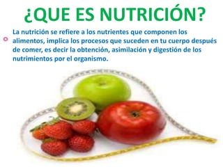 La nutrición se refiere a los nutrientes que componen los
alimentos, implica los procesos que suceden en tu cuerpo después
de comer, es decir la obtención, asimilación y digestión de los
nutrimientos por el organismo.
¿QUE ES NUTRICIÓN?
 