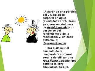 A partir de una pérdida
del 2% del peso
corporal en agua
(alrededor de 1´5 litros)
ya aparecen síntomas
de deshidratacióndeshidratación y un
descenso del
rendimiento y de la
resistencia y, en caso
extremo, el
desvanecimientodesvanecimiento.
Para disminuir el
aumento de la
temperatura corporal
será la de utilizar una
ropa ligera y sueltaropa ligera y suelta, que
permita la libre
circulación de aire.
 