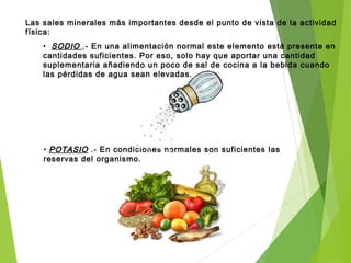 Las sales minerales más importantes desde el punto de vista de la actividad
física:
• SODIOSODIO .- En una alimentación normal este elemento está presente en
cantidades suficientes. Por eso, solo hay que aportar una cantidad
suplementaria añadiendo un poco de sal de cocina a la bebida cuando
las pérdidas de agua sean elevadas.
• POTASIOPOTASIO .- En condiciones normales son suficientes las
reservas del organismo. Lo hay en frutas frescas, frutos secos
y verduras.
 