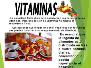 La capacidad física disminuye cuando hay una carencia de las
vitaminas. Pero una adición de vitaminas no mejora el
rendimiento físico.
Las personas que tengan un déficit vitamínico son las únicas
que pueden tomar un aporte suplementario de vitaminas.
Es esencial que
la ingesta de
alimentos esté
distribuida en tres
o cuatro comidas
diarias,
concediendo la
debida
importancia al
desayuno.
 
