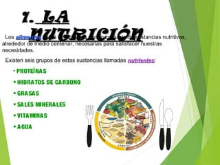 1.1. LALA
NUTRICIÓNNUTRICIÓNLos alimentosalimentos están constituidos por un conjunto de sustancias nutritivas,
alrededor de medio centenar, necesarias para satisfacer nuestras
necesidades.
Existen seis grupos de estas sustancias llamadas nutrientesnutrientes:
• PROTEÍNAS
• HIDRATOS DE CARBONO
• GRASAS
• SALES MINERALES
• VITAMINAS
• AGUA
 