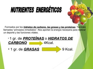 Formados por los hidratos de carbono, las grasas y las proteínashidratos de carbono, las grasas y las proteínas. También
llamados “principios inmediatos”. Nos aportan la energía necesaria para realizar
un deporte y las funciones vitales.
• 1 gr. de PROTEÍNASPROTEÍNAS o HIDRATOS DEHIDRATOS DE
CARBONOCARBONO 4Kcal.
• 1 gr. de GRASASGRASAS 9 Kcal.
 