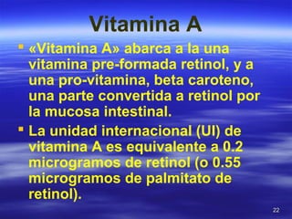 2222
Vitamina A
 «Vitamina A» abarca a la una
vitamina pre-formada retinol, y a
una pro-vitamina, beta caroteno,
una parte convertida a retinol por
la mucosa intestinal.
 La unidad internacional (UI) de
vitamina A es equivalente a 0.2
microgramos de retinol (o 0.55
microgramos de palmitato de
retinol).
 