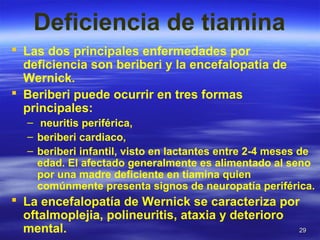 2929
Deficiencia de tiamina
 Las dos principales enfermedades por
deficiencia son beriberi y la encefalopatía de
Wernick.
 Beriberi puede ocurrir en tres formas
principales:
– neuritis periférica,
– beriberi cardiaco,
– beriberi infantil, visto en lactantes entre 2-4 meses de
edad. El afectado generalmente es alimentado al seno
por una madre deficiente en tiamina quien
comúnmente presenta signos de neuropatía periférica.
 La encefalopatía de Wernick se caracteriza por
oftalmoplejia, polineuritis, ataxia y deterioro
mental.
 