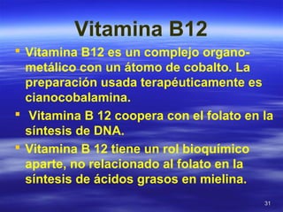 3131
Vitamina B12
 Vitamina B12 es un complejo organo-
metálico con un átomo de cobalto. La
preparación usada terapéuticamente es
cianocobalamina.
 Vitamina B 12 coopera con el folato en la
síntesis de DNA.
 Vitamina B 12 tiene un rol bioquímico
aparte, no relacionado al folato en la
síntesis de ácidos grasos en mielina.
 