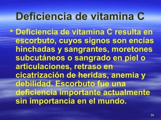 3434
Deficiencia de vitamina C
 Deficiencia de vitamina C resulta en
escorbuto, cuyos signos son encías
hinchadas y sangrantes, moretones
subcutáneos o sangrado en piel o
articulaciones, retraso en
cicatrización de heridas, anemia y
debilidad. Escorbuto fue una
deficiencia importante actualmente
sin importancia en el mundo.
 