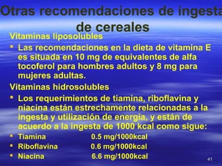 4141
Otras recomendaciones de ingesta
de cereales
Vitaminas liposolubles
 Las recomendaciones en la dieta de vitamina E
es situada en 10 mg de equivalentes de alfa
tocoferol para hombres adultos y 8 mg para
mujeres adultas.
Vitaminas hidrosolubles
 Los requerimientos de tiamina, riboflavina y
niacina están estrechamente relacionadas a la
ingesta y utilización de energía, y están de
acuerdo a la ingesta de 1000 kcal como sigue:
 Tiamina 0.5 mg/1000kcal
 Riboflavina 0.6 mg/1000kcal
 Niacina 6.6 mg/1000kcal
 