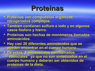 88
ProteínasProteínas
 Proteínas son compuestos orgánicosProteínas son compuestos orgánicos
nitrogenados complejos.nitrogenados complejos.
 También contienen sulfuro e iodo y en algunosTambién contienen sulfuro e iodo y en algunos
casos fósforo y hierro.casos fósforo y hierro.
 Proteínas son hechas de monómeros llamadosProteínas son hechas de monómeros llamados
aminoácidos.aminoácidos.
 Hay casi 20 diferentes aminoácidos que seHay casi 20 diferentes aminoácidos que se
pueden encontrar en el cuerpo humano.pueden encontrar en el cuerpo humano.
 De estos, 8 aminoácidos son llamadosDe estos, 8 aminoácidos son llamados
“esenciales” ya que no son sintetizados en el“esenciales” ya que no son sintetizados en el
cuerpo humano y deberán ser obtenidos decuerpo humano y deberán ser obtenidos de
proteínas de la dieta.proteínas de la dieta.
 