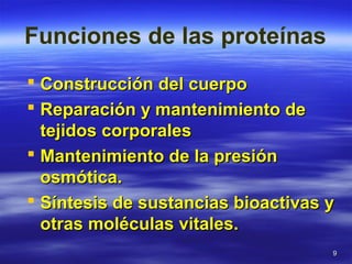 99
Funciones de las proteínas
 Construcción del cuerpoConstrucción del cuerpo
 Reparación y mantenimiento deReparación y mantenimiento de
tejidos corporalestejidos corporales
 Mantenimiento de la presiónMantenimiento de la presión
osmótica.osmótica.
 Síntesis de sustancias bioactivas ySíntesis de sustancias bioactivas y
otras moléculas vitales.otras moléculas vitales.
 