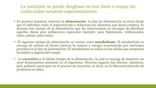 La nutrición se puede desglosar en tres fases o etapas las
cuales todos nosotros experimentamos.
 En primera instancia, tenemos la alimentación. La fase de alimentación se inicia desde
que el individuo visita el supermercado y selecciona los alimentos que desea comprar. Es
durante este tiempo de la alimentación que las nutricionistas se encargan de planificar
aquellas dietas para poblaciones especiales (ejemplo: para hipertensos, embarazadas,
niños, atletas, entre otras).
 El siguiente tiempo de alimentación se conoce como metabolismo. El metabolismo se
encarga de utilizar de forma correcta la materia y energía suministrada por nutrientes
provistos en la fase de alimentación. El metabolismo se realiza en las células que componen
los tejidos y órganos del cuerpo.
 La excreción es el último tiempo de la alimentación, la cual se encarga de mantener un
nivel homeostático constante en el organismo. Diversos órganos (los riñones, intestinos,
piel, pulmón) participan en el proceso de excreción, es decir, en la liberación/desecho de
productos no útiles.
 