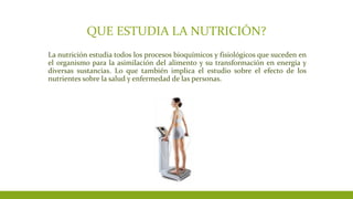 QUE ESTUDIA LA NUTRICIÓN?
La nutrición estudia todos los procesos bioquímicos y fisiológicos que suceden en
el organismo para la asimilación del alimento y su transformación en energía y
diversas sustancias. Lo que también implica el estudio sobre el efecto de los
nutrientes sobre la salud y enfermedad de las personas.
 