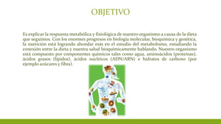 OBJETIVO
Es explicar la respuesta metabólica y fisiológica de nuestro organismo a causa de la dieta
que seguimos. Con los enormes progresos en biología molecular, bioquímica y genética,
la nutrición está logrando ahondar más en el estudio del metabolismo, estudiando la
conexión entre la dieta y nuestra salud bioquímicamente hablando. Nuestro organismo
está compuesto por componentes químicos tales como agua, aminoácidos (proteínas),
ácidos grasos (lípidos), ácidos nucleicos (ADN/ARN) e hidratos de carbono (por
ejemplo azúcares y fibra).
 