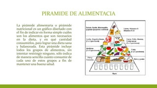 PIRAMIDE DE ALIMENTACIA
La pirámide alimentaria o pirámide
nutricional es un gráfico diseñado con
el fin de indicar en forma simple cuáles
son los alimentos que son necesarios
en la dieta, y en qué cantidad
consumirlos, para lograr una dieta sana
y balanceada. Esta pirámide incluye
todos los grupos de alimentos, sin
intentar restringir ninguno, sólo indica
de manera sencilla cuánto consumir de
cada uno de estos grupos a fin de
mantener una buena salud.
 