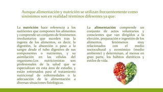 Aunque alimentación y nutrición se utilizan frecuentemente como
sinónimos son en realidad términos diferentes ya que:
La nutrición hace referencia a los
nutrientes que componen los alimentos
y comprende un conjunto de fenómenos
involuntarios que suceden tras la
ingesta de los alimentos, es decir, la
digestión, la absorción o paso a la
sangre desde el tubo digestivo de sus
componentes o nutrientes, y su
asimilación en las células del
organismo.Los nutricionistas son
profesionales de la salud que se
especializan en esta área de estudio, y
están entrenados para el tratamiento
nutricional de enfermedades o la
adecuación de la alimentación a
diversas situaciones fisiológicas.
La alimentación comprende un
conjunto de actos voluntarios y
conscientes que van dirigidos a la
elección, preparación e ingestión de los
alimentos, fenómenos muy
relacionados con el medio
sociocultural y económico (medio
ambiente) y determinan, al menos en
gran parte, los hábitos dietéticos y
estilos de vida.
 