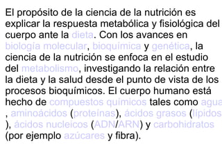 El propósito de la ciencia de la nutrición es
explicar la respuesta metabólica y fisiológica del
cuerpo ante la dieta. Con los avances en
biología molecular, bioquímica y genética, la
ciencia de la nutrición se enfoca en el estudio
del metabolismo, investigando la relación entre
la dieta y la salud desde el punto de vista de los
procesos bioquímicos. El cuerpo humano está
hecho de compuestos químicos tales como agua
, aminoácidos (proteínas), ácidos grasos (lípidos
), ácidos nucleicos (ADN/ARN) y carbohidratos
(por ejemplo azúcares y fibra).
 