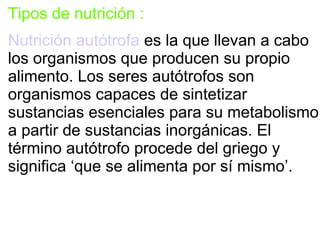 Tipos de nutrición :
Nutrición autótrofa es la que llevan a cabo
los organismos que producen su propio
alimento. Los seres autótrofos son
organismos capaces de sintetizar
sustancias esenciales para su metabolismo
a partir de sustancias inorgánicas. El
término autótrofo procede del griego y
significa ‘que se alimenta por sí mismo’.
 