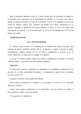 Dada la producción alimentaria actual, no se puede explicar todos los problemas de nutrición de
la población como consecuencia de la disponibilidad de alimentos en el mercado, sino como la
pérdida de derechos económicos por parte de la población; es decir, de la capacidad de acceso a una
canasta de alimentos nutritiva. Esta capacidad está limitada por la fuerte concentración de los
recursos, incluyendo la distribución del consumo alimenticio. Al 2012, el 10% de los hogares más
ricos dispone, en promedio y en un momento dado, de siete veces más alimentos que el 10% de los
hogares más pobres.
CLASES DE NUTRICIÓN
1.6.1.1. NUTRICIÓN ENTERAL
"La nutrición enteral consiste en la administración de nutrientes tipo batidos, necesarios para
conseguir un soporte nutricional adecuado por la vía digestiva, a aunque el paciente no ingiera
espontáneamente alimentos naturales por vía oral. Para su administración es necesario el uso de
sondas, suprimiendo las etapas bucal y esofágica de la digestión.
Es un tipo de nutrición sencilla y segura, que permite la administración de alimentos con elevado
contenido calórico, y que suelen tener pocos efectos secundarios."
Indicaciones
Las indicaciones generales comprenden una malnutrición o la posibilidad de malnutrición con la
presencia de un tracto gastrointestinal funcionante y la incapacidad de ingerir todos los nutrientes
necesarios por vía oral
En general, la nutrición enteral puede estar indicada:
Como ayuda al tratamiento con corticoides en los pacientes con un brote de la enfermedad
inflamatoria intestinal.
Cuando existen algunas complicaciones de la enfermedad, como las estenosis que impiden el
paso de alimentos sólidos a través del intestino
En los pacientes con malnutrición.
 