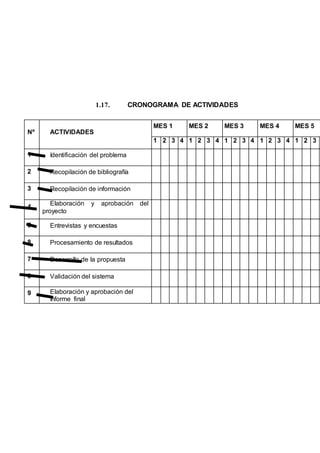 1.17. CRONOGRAMA DE ACTIVIDADES
Nº ACTIVIDADES
MES 1 MES 2 MES 3 MES 4 MES 5
1 2 3 4 1 2 3 4 1 2 3 4 1 2 3 4 1 2 3
1 Identificación del problema
2 Recopilación de bibliografía
3 Recopilación de información
4
Elaboración y aprobación del
proyecto
5 Entrevistas y encuestas
8 Procesamiento de resultados
7 Desarrollo de la propuesta
8 Validación del sistema
9 Elaboración y aprobación del
Informe final
 