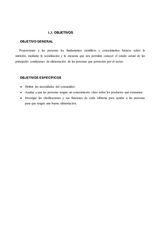 1.3. OBJETIVOS
OBJETIVO GENERAL
Proporcionar a las personas los fundamentos científicos y conocimientos básicos sobre la
nutrición, mediante la socialización y la encuesta que nos permitan conocer el estado actual de las
principales condiciones de alimentación de las personas que pernoctan por el sector.
OBJETIVOS ESPECÍFICOS
● Definir las necesidades del consumidor.
● Ayudar a que las personas tengan un conocimiento claro sobre los productos que consumen.
● Investigar las clasificaciones y sus funciones de cada subtema para ayudar a las personas
para que tengan una buena alimentación.
 