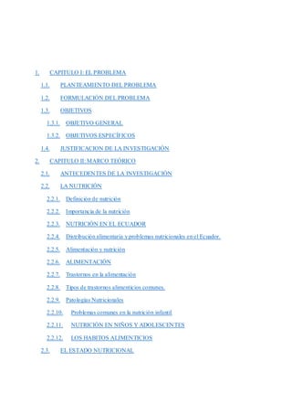 1. CAPITULO I: EL PROBLEMA
1.1. PLANTEAMIENTO DEL PROBLEMA
1.2. FORMULACIÓN DEL PROBLEMA
1.3. OBJETIVOS
1.3.1. OBJETIVO GENERAL
1.3.2. OBJETIVOS ESPECÍFICOS
1.4. JUSTIFICACION DE LA INVESTIGACIÓN
2. CAPITULO II: MARCO TEÓRICO
2.1. ANTECEDENTES DE LA INVESTIGACIÓN
2.2. LA NUTRICIÓN
2.2.1. Definición de nutrición
2.2.2. Importancia de la nutrición
2.2.3. NUTRICIÓN EN EL ECUADOR
2.2.4. Distribución alimentaria y problemas nutricionales en el Ecuador.
2.2.5. Alimentación y nutrición
2.2.6. ALIMENTACIÓN
2.2.7. Trastornos en la alimentación
2.2.8. Tipos de trastornos alimenticios comunes.
2.2.9. Patologías Nutricionales
2.2.10. Problemas comunes en la nutrición infantil
2.2.11. NUTRICIÓN EN NIÑOS Y ADOLESCENTES
2.2.12. LOS HABITOS ALIMENTICIOS
2.3. EL ESTADO NUTRICIONAL
 