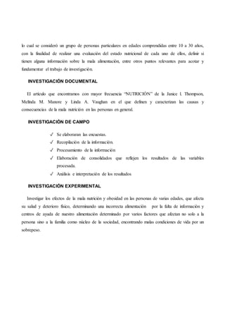 lo cual se consideró un grupo de personas particulares en edades comprendidas entre 10 a 30 años,
con la finalidad de realizar una evaluación del estado nutricional de cada uno de ellos, definir si
tienen alguna información sobre la mala alimentación, entre otros puntos relevantes para acotar y
fundamentar el trabajo de investigación.
INVESTIGACIÓN DOCUMENTAL
El artículo que encontramos con mayor frecuencia “NUTRICIÓN” de la Janice l. Thompson,
Melínda M. Manore y Linda A. Vaughan en el que definen y caracterizan las causas y
consecuencias de la mala nutrición en las personas en general.
INVESTIGACIÓN DE CAMPO
✓ Se elaboraran las encuestas.
✓ Recopilación de la información.
✓ Procesamiento de la información
✓ Elaboración de consolidados que reflejen los resultados de las variables
procesada.
✓ Análisis e interpretación de los resultados
INVESTIGACIÓN EXPERIMENTAL
Investigar los efectos de la mala nutrición y obesidad en las personas de varias edades, que afecta
su salud y deterioro físico, determinando una incorrecta alimentación por la falta de información y
centros de ayuda de nuestro alimentación determinado por varios factores que afectan no solo a la
persona sino a la familia como núcleo de la sociedad, encontrando malas condiciones de vida por un
sobrepeso.
 
