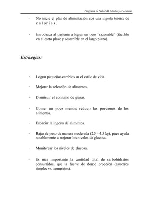 Programa de Salud del Adulto y el Anciano
. No inicie el plan de alimentación con una ingesta teórica de
c a l o r í a s .
. Introduzca al paciente a lograr un peso “razonable” (factible
en el corto plazo y sostenible en el largo plazo).
Estrategias:
. Lograr pequeños cambios en el estilo de vida.
. Mejorar la selección de alimentos.
.. Disminuir el consumo de grasas.
. Comer un poco menos; reducir las porciones de los
alimentos.
.. Espaciar la ingesta de alimentos.
. Bajar de peso de manera moderada (2.5 - 4.5 kg), pues ayuda
notablemente a mejorar los niveles de glucosa.
. Monitorear los niveles de glucosa.
. Es más importante la cantidad total de carbohidratos
consumidos, que la fuente de donde proceden (azucares
simples vs. complejos).
 