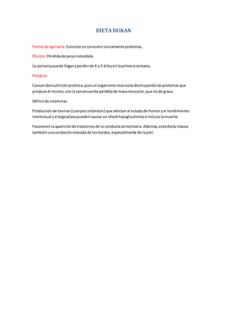 DIETA DUKAN
Forma de aplicarla: Consiste enconsumirúnicamenteproteínas.
Efectos:Pérdidade pesoinmediata
La personapuede llegaraperderde 4 a 5 kilosenlaprimerasemana.
Peligros:
Causandesnutriciónproteica,puesel organismoreaccionadestruyendolasproteínasque
produce él mismo,conla consecuente pérdidade masamuscular,que node grasa.
Déficitde vitaminas.
Producciónde toxinas(cuerposcetónicos) que afectanal estadode humoryel rendimiento
intelectual yalargoplazopuedencausarun shockhipoglucémicoe inclusolamuerte.
Favorecenlaapariciónde trastornosde la conductaalimentaria.Además,estadietainduce
tambiénunaoxidaciónelevada de lostejidos,especialmente de lapiel.
 