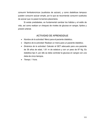 111
consumir fenilcetonúricos (sustitutos de azúcar), y como diabéticas tampoco
pueden consumir azúcar simple, por lo que se recomienda consumir sustitutos
de azúcar que no pasen la barrera placentaria.
Si existe prediabetes, es fundamental cambiar los hábitos y el estilo de
vida, así como realizar un chequeo de niveles de glucosa en sangre, lípidos y
presión arterial.
ACTIVIDAD DE APRENDIZAJE
 Nombre de la actividad: Menú para el paciente diabético.
 Objetivo de la actividad: Realizar un menú para un paciente diabético.
 Dinámica de la actividad: Calcular el GET adecuado para una paciente
de 39 años de edad, 1.61 m de estatura y con un peso de 87 Kg. Es
diabética tipo II, por ello se debe controlar la glucosa en sangre con una
dieta de cinco tiempos.
 Tiempo: 1 hora.
 
