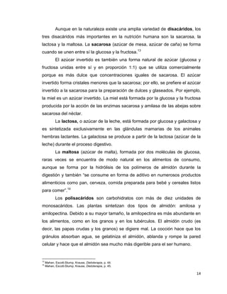14
Aunque en la naturaleza existe una amplia variedad de disacáridos, los
tres disacáridos más importantes en la nutrición humana son la sacarosa, la
lactosa y la maltosa. La sacarosa (azúcar de mesa, azúcar de caña) se forma
cuando se unen entre sí la glucosa y la fructosa.13
El azúcar invertido es también una forma natural de azúcar (glucosa y
fructosa unidas entre sí y en proporción 1:1) que se utiliza comercialmente
porque es más dulce que concentraciones iguales de sacarosa. El azúcar
invertido forma cristales menores que la sacarosa; por ello, se prefiere el azúcar
invertido a la sacarosa para la preparación de dulces y glaseados. Por ejemplo,
la miel es un azúcar invertido. La miel está formada por la glucosa y la fructosa
producida por la acción de las enzimas sacarosa y amilasa de las abejas sobre
sacarosa del néctar.
La lactosa, o azúcar de la leche, está formada por glucosa y galactosa y
es sintetizada exclusivamente en las glándulas mamarias de los animales
hembras lactantes. La galactosa se produce a partir de la lactosa (azúcar de la
leche) durante el proceso digestivo.
La maltosa (azúcar de malta), formada por dos moléculas de glucosa,
raras veces se encuentra de modo natural en los alimentos de consumo,
aunque se forma por la hidrólisis de los polímeros de almidón durante la
digestión y también “se consume en forma de aditivo en numerosos productos
alimenticios como pan, cerveza, comida preparada para bebé y cereales listos
para comer”.14
Los polisacáridos son carbohidratos con más de diez unidades de
monosacáridos. Las plantas sintetizan dos tipos de almidón: amilosa y
amilopectina. Debido a su mayor tamaño, la amilopectina es más abundante en
los alimentos, como en los granos y en los tubérculos. El almidón crudo (es
decir, las papas crudas y los granos) se digiere mal. La cocción hace que los
gránulos absorban agua, se gelatiniza el almidón, ablanda y rompe la pared
celular y hace que el almidón sea mucho más digerible para el ser humano.
13
Mahan, Escott-Stump, Krause, Dietoterapia, p. 44.
14
Mahan, Escott-Stump, Krause, Dietoterapia, p. 45.
 