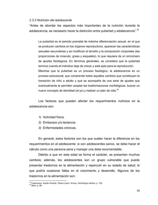 59
2.3.3 Nutrición del adolescente
“Antes de abordar los aspectos más importantes de la nutrición durante la
adolescencia, es necesario hacer la distinción entre pubertad y adolescencia”.75
La pubertad es el periodo posnatal de máxima diferenciación sexual, en el que
se producen cambios en los órganos reproductivos, aparecen las características
sexuales secundarias y se modifican el tamaño y la composición corporales (las
proporciones de músculo, grasa y esqueleto), lo que requiere de un sinnúmero
de ajustes fisiológicos. En términos generales, se considera que la pubertad
termina cuando el individuo deja de crecer y está apto para la reproducción.
Mientras que la pubertad es un proceso fisiológico, la adolescencia es un
proceso psicosocial, que comprende todos aquellos cambios que constituyen la
transición de niño a adulto y que se acompaña de una serie de ajustes que
eventualmente le permiten aceptar las trasformaciones morfológicas, buscar un
nuevo concepto de identidad (el yo) y realizar un plan de vida.76
Los factores que pueden afectar los requerimientos nutricios en la
adolescencia son:
1) Actividad física.
2) Embarazo y/o lactancia.
3) Enfermedades crónicas.
En general, estos factores son los que suelen hacer la diferencia en los
requerimientos en el adolescente; si son adolescentes sanos, se debe hacer el
cálculo como una persona sana y manejar una dieta recomendable.
Debido a que en esta edad se forma el carácter, se presentan muchos
cambios; además, los adolescentes son un grupo vulnerable que puede
presentar trastornos en la alimentación y repercutir en su estado de salud, lo
que podría ocasionar fallas en el crecimiento y desarrollo. Algunos de los
trastornos en la alimentación son:
75
Casanueva, Kaufer-Horwitz, Pérez-Lizaur- Arroyo, Nutriología médica, p. 120.
76
Ídem, p. 88.
 