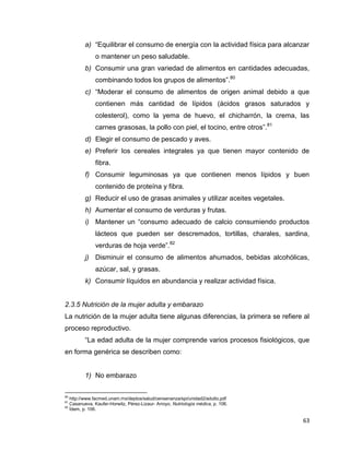 63
a) “Equilibrar el consumo de energía con la actividad física para alcanzar
o mantener un peso saludable.
b) Consumir una gran variedad de alimentos en cantidades adecuadas,
combinando todos los grupos de alimentos”.80
c) “Moderar el consumo de alimentos de origen animal debido a que
contienen más cantidad de lípidos (ácidos grasos saturados y
colesterol), como la yema de huevo, el chicharrón, la crema, las
carnes grasosas, la pollo con piel, el tocino, entre otros”.81
d) Elegir el consumo de pescado y aves.
e) Preferir los cereales integrales ya que tienen mayor contenido de
fibra.
f) Consumir leguminosas ya que contienen menos lípidos y buen
contenido de proteína y fibra.
g) Reducir el uso de grasas animales y utilizar aceites vegetales.
h) Aumentar el consumo de verduras y frutas.
i) Mantener un “consumo adecuado de calcio consumiendo productos
lácteos que pueden ser descremados, tortillas, charales, sardina,
verduras de hoja verde”.82
j) Disminuir el consumo de alimentos ahumados, bebidas alcohólicas,
azúcar, sal, y grasas.
k) Consumir líquidos en abundancia y realizar actividad física.
2.3.5 Nutrición de la mujer adulta y embarazo
La nutrición de la mujer adulta tiene algunas diferencias, la primera se refiere al
proceso reproductivo.
“La edad adulta de la mujer comprende varios procesos fisiológicos, que
en forma genérica se describen como:
1) No embarazo
80
http://www.facmed.unam.mx/deptos/salud/censenanza/spi/unidad2/adulto.pdf
81
Casanueva, Kaufer-Horwitz, Pérez-Lizaur- Arroyo, Nutriología médica, p. 106.
82
Ídem, p. 106.
 