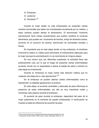 64
2) Embarazo
3) Lactancia
4) Climaterio”.83
Cuando la mujer adulta no está embarazada se presentan ciertos
cambios hormonales que deben ser monitoreados anualmente por su médico, y
estos cambios pueden afectar la alimentación. El denominado “síndrome
premenstrual” tiene ciertas características que pueden modificar la conducta
alimentaria, que pueden ser: incremento de hambre, antojo de alimentos dulces,
aumento en el consumo de alcohol, disminución de actividades sociales y
físicas.
Es importante que en esta etapa donde no hay embarazo, el monitoreo
hormonal lo realice un médico para administrar el medicamento adecuado para
la mujer (aunque la automedicación no se recomienda en ninguna etapa).
Es muy común que, por diferentes cuestiones, la actividad física sea
prácticamente nula, por lo que el riesgo de presentar ciertas enfermedades
aumenta. Acudir con un especialista a valorar el estado de salud y nutrición en
esta etapa es fundamental.
Durante el “embarazo la mujer recibe más atención médica que en
cualquier otra etapa de su vida reproductiva”.84
En el embarazo se pueden detonar ciertas enfermedades como la
hipertensión, la diabetes gestacional o la anemia.
En esta etapa, el aumento controlado y adecuado de peso disminuye la
presencia de estas enfermedades, por ello es muy importante cuidar y
monitorear este aspecto durante el embarazo.
El aumento de peso durante el embarazo, dependerá del peso de la
mujer justamente en el momento de quedar embarazada. A continuación se
muestra la tabla de referencia de aumento de peso:
83
http://www.facmed.unam.mx/deptos/salud/censenanza/spi/unidad2/mujer.pdf
84
Casanueva, Kaufer-Horwitz, Pérez-Lizaur- Arroyo, Nutriología médica, p. 131.
 