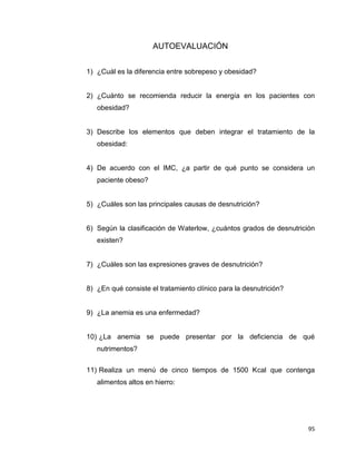 95
AUTOEVALUACIÓN
1) ¿Cuál es la diferencia entre sobrepeso y obesidad?
2) ¿Cuánto se recomienda reducir la energía en los pacientes con
obesidad?
3) Describe los elementos que deben integrar el tratamiento de la
obesidad:
4) De acuerdo con el IMC, ¿a partir de qué punto se considera un
paciente obeso?
5) ¿Cuáles son las principales causas de desnutrición?
6) Según la clasificación de Waterlow, ¿cuántos grados de desnutrición
existen?
7) ¿Cuáles son las expresiones graves de desnutrición?
8) ¿En qué consiste el tratamiento clínico para la desnutrición?
9) ¿La anemia es una enfermedad?
10) ¿La anemia se puede presentar por la deficiencia de qué
nutrimentos?
11) Realiza un menú de cinco tiempos de 1500 Kcal que contenga
alimentos altos en hierro:
 