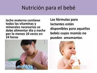 Nutrición para el bebé
leche materna contiene
todas las vitaminas y
minerales necesarios se
debe alimentar dia y noche
por lo menos 10 veces en
24 horas
Las fórmulas para
lactantes están
disponibles para aquellos
bebés cuyas mamás no
pueden amamantar.
 