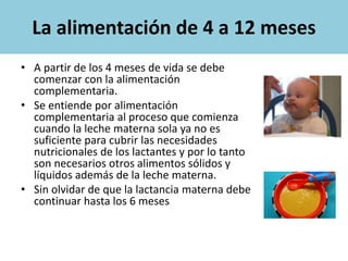 La alimentación de 4 a 12 meses
• A partir de los 4 meses de vida se debe
comenzar con la alimentación
complementaria.
• Se entiende por alimentación
complementaria al proceso que comienza
cuando la leche materna sola ya no es
suficiente para cubrir las necesidades
nutricionales de los lactantes y por lo tanto
son necesarios otros alimentos sólidos y
líquidos además de la leche materna.
• Sin olvidar de que la lactancia materna debe
continuar hasta los 6 meses
 
