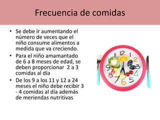 Frecuencia de comidas
• Se debe ir aumentando el
número de veces que el
niño consume alimentos a
medida que va creciendo.
• Para el niño amamantado
de 6 a 8 meses de edad, se
deben proporcionar 2 a 3
comidas al día
• De los 9 a los 11 y 12 a 24
meses el niño debe recibir 3
- 4 comidas al día además
de meriendas nutritivas
 