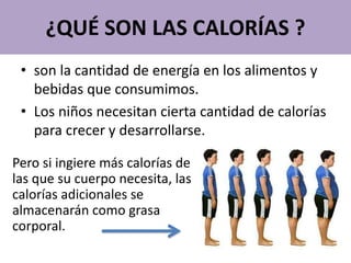 ¿QUÉ SON LAS CALORÍAS ?
• son la cantidad de energía en los alimentos y
bebidas que consumimos.
• Los niños necesitan cierta cantidad de calorías
para crecer y desarrollarse.
Pero si ingiere más calorías de
las que su cuerpo necesita, las
calorías adicionales se
almacenarán como grasa
corporal.
 