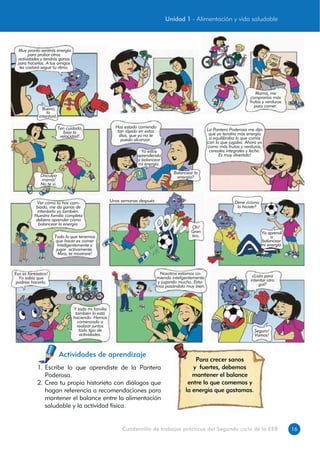 16Cuadernillo de trabajos prácticos del Segundo ciclo de la EEB
1. Escribe lo que aprendiste de la Pantera
Poderosa.
2. Crea tu propia historieta con diálogos que
hagan referencia a recomendaciones para
mantener el balance entre la alimentación
saludable y la actividad física.
Actividades de aprendizaje
Muy pronto sentirás energía
para probar otras
actividades y tendrás ganas
para hacerlas. A tus amigos
les costará seguir tu ritmo.
Bueno,
lo
intentaré.
Mamá, me
comprarías más
frutas y verduras
para comer.
Ten cuidado,
baja la
velocidad!
Disculpa
mamá!
No te vi.
Has estado corriendo
tan rápido en estos
días, que yo no te
puedo alcanzar.
Yo estoy
aprendiendo
a balancear
mi energía.
Balancear la
energía?
La Pantera Poderosa me dijo
que yo tendría más energía
si equilibraba lo que comía
con lo que jugaba. Ahora yo
como más frutas y verduras,
cereales integrales y leche.
Es muy divertido!
Ver cómo tú has cam-
biado, me da ganas de
intentarlo yo también.
Nuestra familia completa
debiera aprender cómo
balancear la energía.
Todo lo que tenemos
que hacer es comer
inteligentemente y
jugar activamente.
Mira, te mostraré!
Unas semanas después
Oh!
Gran
tiro.
Dime ¿cómo
lo hiciste?
Ya aprendí
a
balancear
mi energía.
Eso es fantástico!
Yo sabía que
podrías hacerlo.
Y toda mi familia
también lo está
haciendo. Hemos
comenzado a
realizar juntos
todo tipo de
actividades.
Nosotros estamos co-
miendo inteligentemente
y jugando mucho. Esta-
mos pasándolo muy bien.
¿Listo para
intentar otro
gol?
Seguro!
Vamos!
Para crecer sanos
y fuertes, debemos
mantener el balance
entre lo que comemos y
la energía que gastamos.
Unidad 1 - Alimentación y vida saludable
 