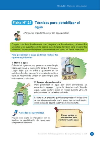 30Cuadernillo de trabajos prácticos del Segundo ciclo de la EEB
Técnicas para potabilizar el
agua
Ficha N° 21
¿Por qué es importante contar con agua potable?
Actividad de aprendizaje
El agua potable es
indispensable para
mantener nuestra salud.
Prepara una tarjeta de instrucción con las
técnicas de potabilización del agua para
compartir con tu familia.
2. Agregar cloro o lavandina
Para potabilizar el agua con cloro (lavandina), se
recomienda agregar 1 gota de cloro por cada litro de
agua. Luego agitar y dejar en reposo durante 20 a 30
minutos antes de beberla o utilizarla.
El cloro es un producto químico que puede ser tóxico si no
se maneja con cuidado, por lo tanto, este procedimiento,
debe realizarse bajo la supervisión de un adulto.
El agua potable es fundamental para asegurar que los alimentos, así como los
utensilios y las superficies de la cocina estén limpios, también para preparar los
alimentos, sobre todo los que se consumirán crudos como las frutas y verduras.
Para potabilizar el agua podemos realizar las
siguientes prácticas:
1- Hervir el agua
Calentar el agua en una pava o cacerola limpia
hasta que hierva y mantenerla así por 5 minutos.
Luego dejar que se enfríe y guardarla en un
recipiente limpio y tapado. Si el recipiente no tiene
tapa, se recomienda utilizar un paño limpio para
evitar que se contamine.
Unidad 2 - Higiene y alimentación
 