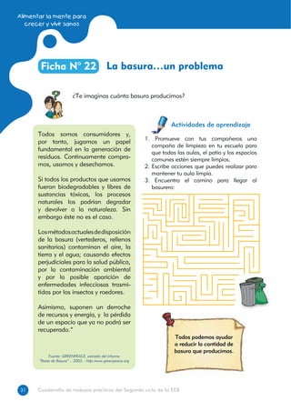 Alimentar la mente para
crecer y vivir sanos
3131 Cuadernillo de trabajos prácticos del Segundo ciclo de la EEB
La basura…un problemaFicha N° 22
¿Te imaginas cuánta basura producimos?
Actividades de aprendizaje
Todos podemos ayudar
a reducir la cantidad de
basura que producimos.
1. Promueve con tus compañeros una
campaña de limpieza en tu escuela para
que todas las aulas, el patio y los espacios
comunes estén siempre limpios.
2. Escribe acciones que puedes realizar para
mantener tu aula limpia.
3. Encuentra el camino para llegar al
basurero:
Todos somos consumidores y,
por tanto, jugamos un papel
fundamental en la generación de
residuos. Continuamente compra-
mos, usamos y desechamos.
Si todos los productos que usamos
fueran biodegradables y libres de
sustancias tóxicas, los procesos
naturales los podrían degradar
y devolver a la naturaleza. Sin
embargo éste no es el caso.
Losmétodosactualesdedisposición
de la basura (vertederos, rellenos
sanitarios) contaminan el aire, la
tierra y el agua; causando efectos
perjudiciales para la salud pública,
por la contaminación ambiental
y por la posible aparición de
enfermedades infecciosas trasmi-
tidas por los insectos y roedores.
Asimismo, suponen un derroche
de recursos y energía, y la pérdida
de un espacio que ya no podrá ser
recuperado.”
Fuente: GREENPEACE, extraído del informe
“Basta de Basura” – 2003. - http:/www.greenpeace.org
 