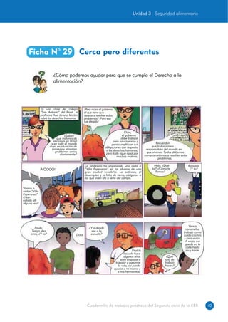 40Cuadernillo de trabajos prácticos del Segundo ciclo de la EEB
Cerca pero diferentesFicha N° 29
¿Cómo podemos ayudar para que se cumpla el Derecho a la
alimentación?
En una clase del colegio
“San Antonio” del Brasil, la
profesora Ana da una lección
sobre los derechos humanos.
¿Saben
que millones de
personas en Brasil
y en todo el mundo
viven en situación de
pobreza y afrontan
problemas serios
diariamente?
¡Pero no es el gobierno
el que tiene que
ayudar a resolver estos
problemas? ¡Para eso
fue elegido!
Claro,
el gobierno
debe trabajar
para solucionarlos y
para cumplir con sus
obligaciones con respecto
a los derechos humanos,
pero todo sigue igual por
muchos motivos.
Recuerden
que todos somos
responsables del mundo en
que vivimos. Todos debemos
comprometernos a resolver estos
problemas.
Vamos a
visitar “Villa
Esperanza”
¿Han
estado allí
alguna vez?
¡NOOOO!
La profesora ha organizado una visita a
“Villa Esperanza” en las afueras de una
gran ciudad brasileña. La pobreza, el
desempleo y la falta de tierra, obligaron a
los que viven ahí a venir del campo.
Hola, ¿Qué
tal? ¿Cómo te
llamas?
Ronaldo
¿Y tú?
Paula.
Tengo diez
años, ¿Y tú? Doce.
¿Y a dónde
vas a la
escuela?
Dejé la
escuela hace
algunos años
para empezar a
trabajar y ganarme
la vida, así puedo
ayudar a mi mamá y
a mis hermanitos.
¿Qué
tipo de
trabajo
haces?
Vendo
caramelos,
trabajo como
cuida-coches
y lava-autos.
A veces me
quedo en la
calle hasta
muy tarde.
Unidad 3 - Seguridad alimentaria
 