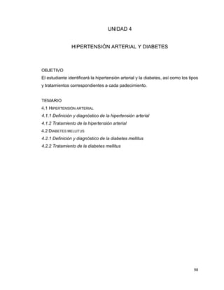 98
UNIDAD 4
HIPERTENSIÓN ARTERIAL Y DIABETES
OBJETIVO
El estudiante identificará la hipertensión arterial y la diabetes, así como los tipos
y tratamientos correspondientes a cada padecimiento.
TEMARIO
4.1 HIPERTENSIÓN ARTERIAL
4.1.1 Definición y diagnóstico de la hipertensión arterial
4.1.2 Tratamiento de la hipertensión arterial
4.2 DIABETES MELLITUS
4.2.1 Definición y diagnóstico de la diabetes mellitus
4.2.2 Tratamiento de la diabetes mellitus
 